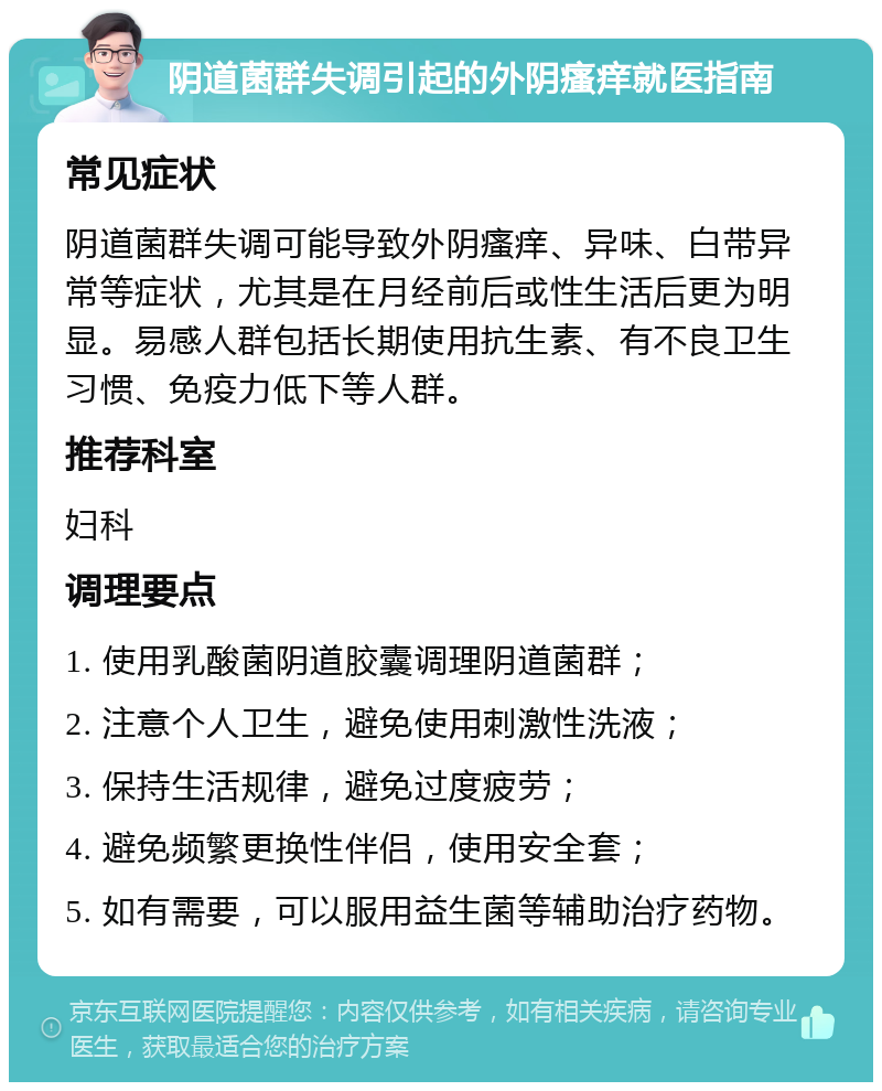 阴道菌群失调引起的外阴瘙痒就医指南 常见症状 阴道菌群失调可能导致外阴瘙痒、异味、白带异常等症状，尤其是在月经前后或性生活后更为明显。易感人群包括长期使用抗生素、有不良卫生习惯、免疫力低下等人群。 推荐科室 妇科 调理要点 1. 使用乳酸菌阴道胶囊调理阴道菌群； 2. 注意个人卫生，避免使用刺激性洗液； 3. 保持生活规律，避免过度疲劳； 4. 避免频繁更换性伴侣，使用安全套； 5. 如有需要，可以服用益生菌等辅助治疗药物。