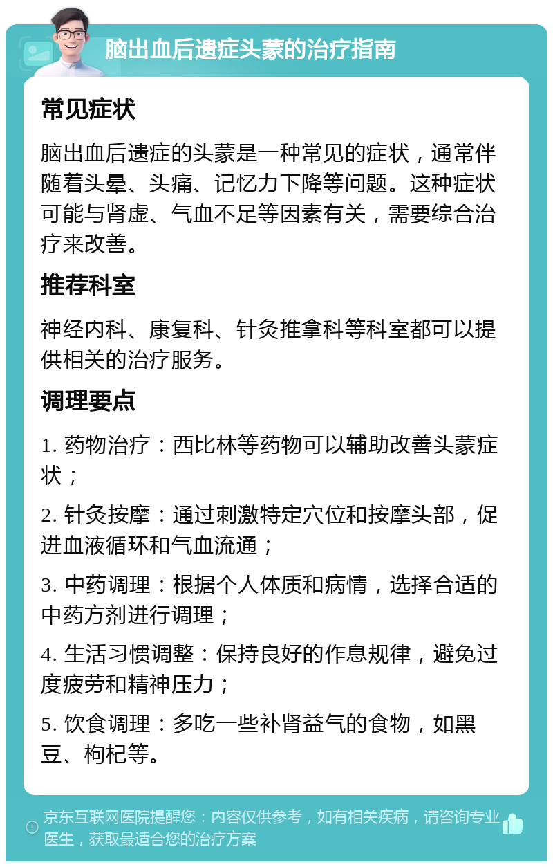 脑出血后遗症头蒙的治疗指南 常见症状 脑出血后遗症的头蒙是一种常见的症状，通常伴随着头晕、头痛、记忆力下降等问题。这种症状可能与肾虚、气血不足等因素有关，需要综合治疗来改善。 推荐科室 神经内科、康复科、针灸推拿科等科室都可以提供相关的治疗服务。 调理要点 1. 药物治疗：西比林等药物可以辅助改善头蒙症状； 2. 针灸按摩：通过刺激特定穴位和按摩头部，促进血液循环和气血流通； 3. 中药调理：根据个人体质和病情，选择合适的中药方剂进行调理； 4. 生活习惯调整：保持良好的作息规律，避免过度疲劳和精神压力； 5. 饮食调理：多吃一些补肾益气的食物，如黑豆、枸杞等。