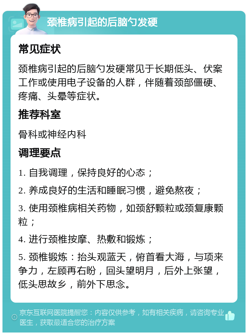 颈椎病引起的后脑勺发硬 常见症状 颈椎病引起的后脑勺发硬常见于长期低头、伏案工作或使用电子设备的人群，伴随着颈部僵硬、疼痛、头晕等症状。 推荐科室 骨科或神经内科 调理要点 1. 自我调理，保持良好的心态； 2. 养成良好的生活和睡眠习惯，避免熬夜； 3. 使用颈椎病相关药物，如颈舒颗粒或颈复康颗粒； 4. 进行颈椎按摩、热敷和锻炼； 5. 颈椎锻炼：抬头观蓝天，俯首看大海，与项来争力，左顾再右盼，回头望明月，后外上张望，低头思故乡，前外下思念。