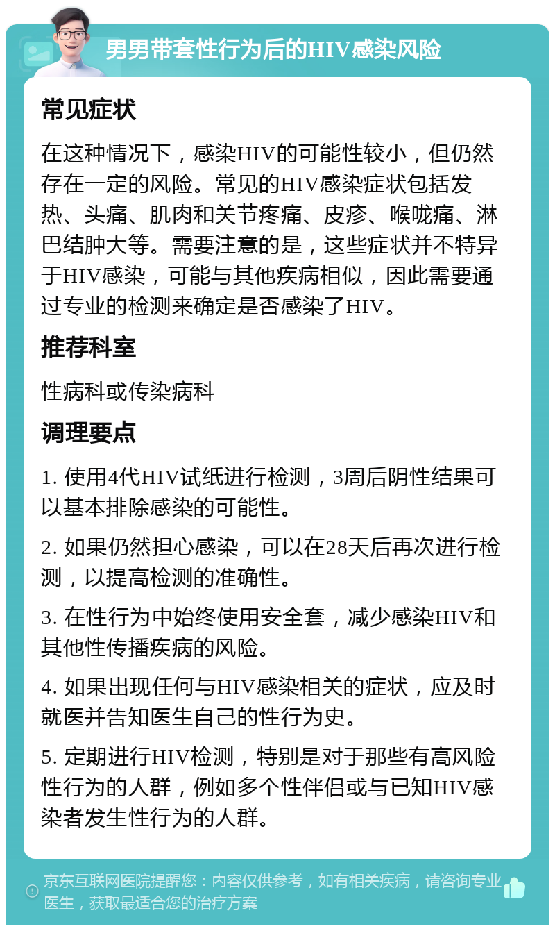 男男带套性行为后的HIV感染风险 常见症状 在这种情况下，感染HIV的可能性较小，但仍然存在一定的风险。常见的HIV感染症状包括发热、头痛、肌肉和关节疼痛、皮疹、喉咙痛、淋巴结肿大等。需要注意的是，这些症状并不特异于HIV感染，可能与其他疾病相似，因此需要通过专业的检测来确定是否感染了HIV。 推荐科室 性病科或传染病科 调理要点 1. 使用4代HIV试纸进行检测，3周后阴性结果可以基本排除感染的可能性。 2. 如果仍然担心感染，可以在28天后再次进行检测，以提高检测的准确性。 3. 在性行为中始终使用安全套，减少感染HIV和其他性传播疾病的风险。 4. 如果出现任何与HIV感染相关的症状，应及时就医并告知医生自己的性行为史。 5. 定期进行HIV检测，特别是对于那些有高风险性行为的人群，例如多个性伴侣或与已知HIV感染者发生性行为的人群。