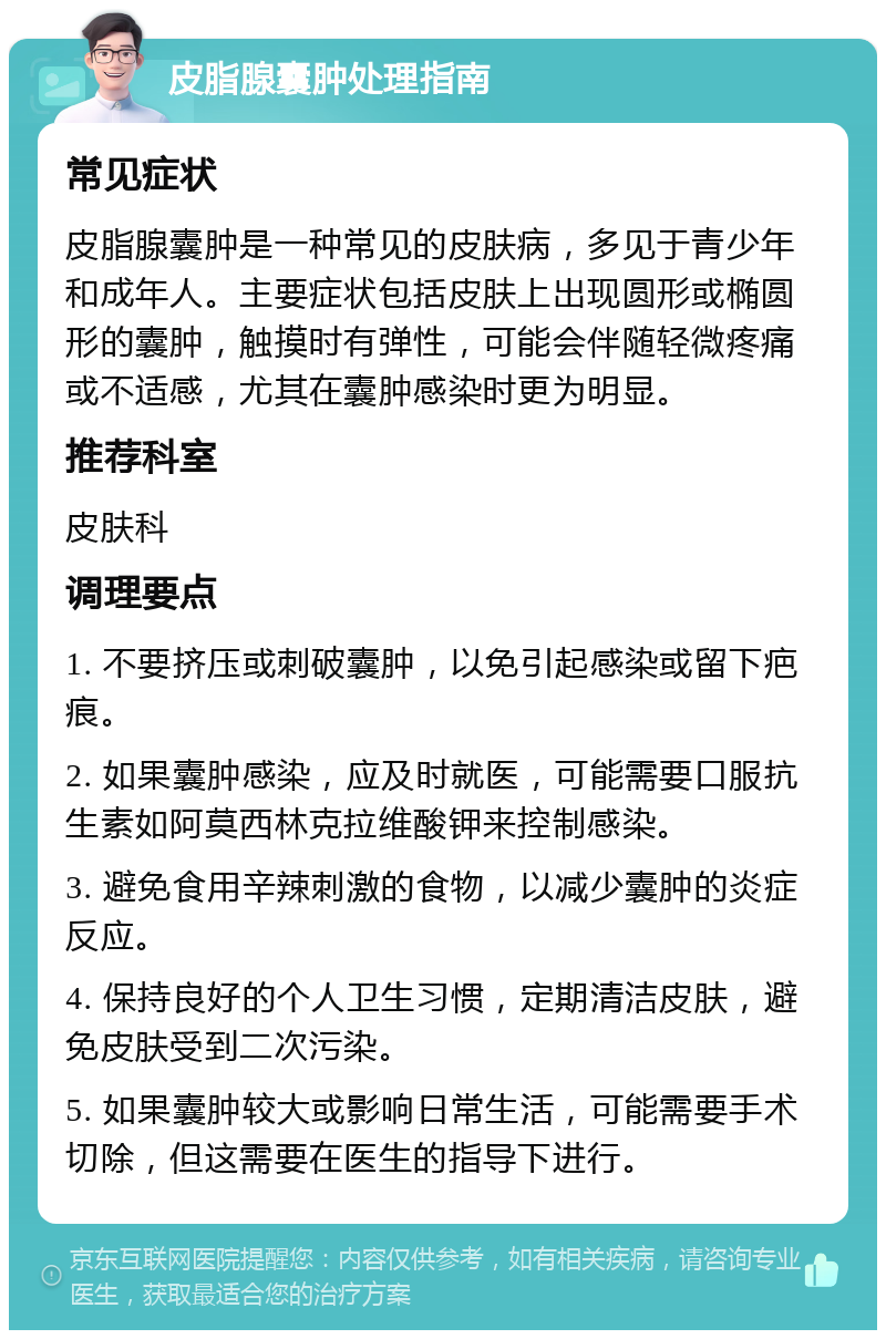 皮脂腺囊肿处理指南 常见症状 皮脂腺囊肿是一种常见的皮肤病，多见于青少年和成年人。主要症状包括皮肤上出现圆形或椭圆形的囊肿，触摸时有弹性，可能会伴随轻微疼痛或不适感，尤其在囊肿感染时更为明显。 推荐科室 皮肤科 调理要点 1. 不要挤压或刺破囊肿，以免引起感染或留下疤痕。 2. 如果囊肿感染，应及时就医，可能需要口服抗生素如阿莫西林克拉维酸钾来控制感染。 3. 避免食用辛辣刺激的食物，以减少囊肿的炎症反应。 4. 保持良好的个人卫生习惯，定期清洁皮肤，避免皮肤受到二次污染。 5. 如果囊肿较大或影响日常生活，可能需要手术切除，但这需要在医生的指导下进行。