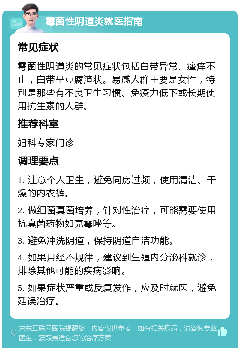 霉菌性阴道炎就医指南 常见症状 霉菌性阴道炎的常见症状包括白带异常、瘙痒不止，白带呈豆腐渣状。易感人群主要是女性，特别是那些有不良卫生习惯、免疫力低下或长期使用抗生素的人群。 推荐科室 妇科专家门诊 调理要点 1. 注意个人卫生，避免同房过频，使用清洁、干燥的内衣裤。 2. 做细菌真菌培养，针对性治疗，可能需要使用抗真菌药物如克霉唑等。 3. 避免冲洗阴道，保持阴道自洁功能。 4. 如果月经不规律，建议到生殖内分泌科就诊，排除其他可能的疾病影响。 5. 如果症状严重或反复发作，应及时就医，避免延误治疗。