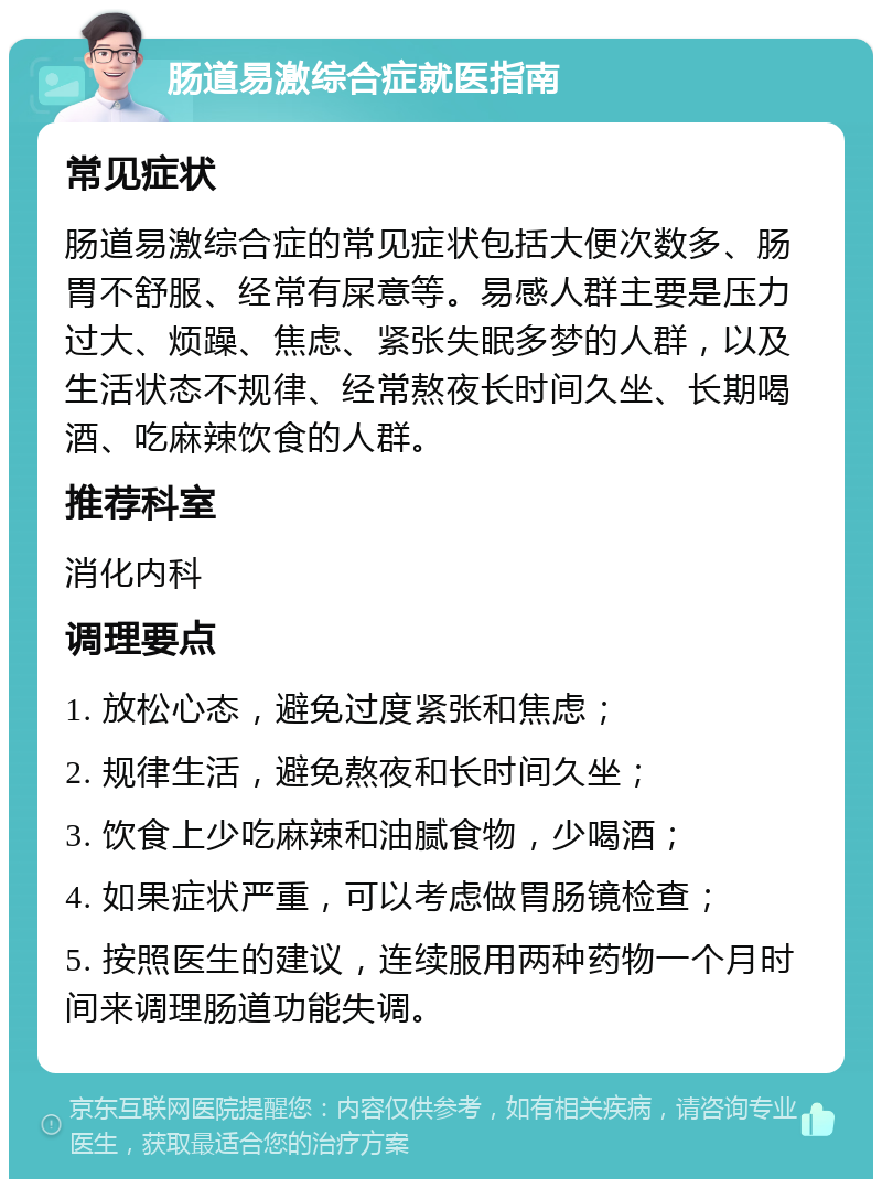 肠道易激综合症就医指南 常见症状 肠道易激综合症的常见症状包括大便次数多、肠胃不舒服、经常有屎意等。易感人群主要是压力过大、烦躁、焦虑、紧张失眠多梦的人群，以及生活状态不规律、经常熬夜长时间久坐、长期喝酒、吃麻辣饮食的人群。 推荐科室 消化内科 调理要点 1. 放松心态，避免过度紧张和焦虑； 2. 规律生活，避免熬夜和长时间久坐； 3. 饮食上少吃麻辣和油腻食物，少喝酒； 4. 如果症状严重，可以考虑做胃肠镜检查； 5. 按照医生的建议，连续服用两种药物一个月时间来调理肠道功能失调。