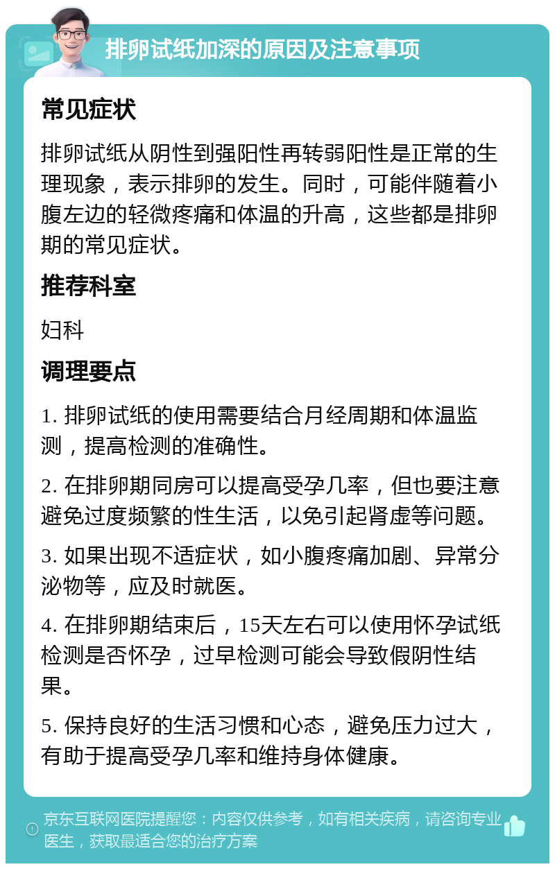 排卵试纸加深的原因及注意事项 常见症状 排卵试纸从阴性到强阳性再转弱阳性是正常的生理现象，表示排卵的发生。同时，可能伴随着小腹左边的轻微疼痛和体温的升高，这些都是排卵期的常见症状。 推荐科室 妇科 调理要点 1. 排卵试纸的使用需要结合月经周期和体温监测，提高检测的准确性。 2. 在排卵期同房可以提高受孕几率，但也要注意避免过度频繁的性生活，以免引起肾虚等问题。 3. 如果出现不适症状，如小腹疼痛加剧、异常分泌物等，应及时就医。 4. 在排卵期结束后，15天左右可以使用怀孕试纸检测是否怀孕，过早检测可能会导致假阴性结果。 5. 保持良好的生活习惯和心态，避免压力过大，有助于提高受孕几率和维持身体健康。