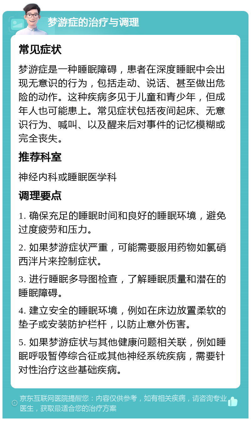 梦游症的治疗与调理 常见症状 梦游症是一种睡眠障碍，患者在深度睡眠中会出现无意识的行为，包括走动、说话、甚至做出危险的动作。这种疾病多见于儿童和青少年，但成年人也可能患上。常见症状包括夜间起床、无意识行为、喊叫、以及醒来后对事件的记忆模糊或完全丧失。 推荐科室 神经内科或睡眠医学科 调理要点 1. 确保充足的睡眠时间和良好的睡眠环境，避免过度疲劳和压力。 2. 如果梦游症状严重，可能需要服用药物如氯硝西泮片来控制症状。 3. 进行睡眠多导图检查，了解睡眠质量和潜在的睡眠障碍。 4. 建立安全的睡眠环境，例如在床边放置柔软的垫子或安装防护栏杆，以防止意外伤害。 5. 如果梦游症状与其他健康问题相关联，例如睡眠呼吸暂停综合征或其他神经系统疾病，需要针对性治疗这些基础疾病。