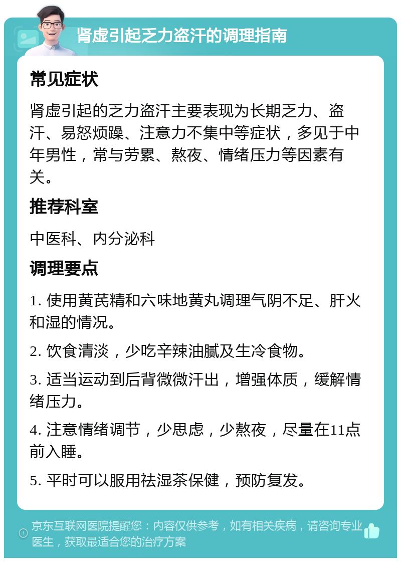 肾虚引起乏力盗汗的调理指南 常见症状 肾虚引起的乏力盗汗主要表现为长期乏力、盗汗、易怒烦躁、注意力不集中等症状，多见于中年男性，常与劳累、熬夜、情绪压力等因素有关。 推荐科室 中医科、内分泌科 调理要点 1. 使用黄芪精和六味地黄丸调理气阴不足、肝火和湿的情况。 2. 饮食清淡，少吃辛辣油腻及生冷食物。 3. 适当运动到后背微微汗出，增强体质，缓解情绪压力。 4. 注意情绪调节，少思虑，少熬夜，尽量在11点前入睡。 5. 平时可以服用祛湿茶保健，预防复发。