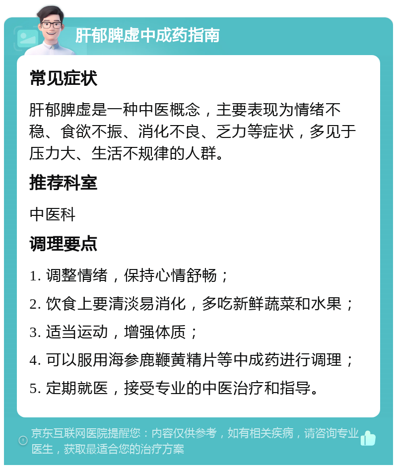 肝郁脾虚中成药指南 常见症状 肝郁脾虚是一种中医概念，主要表现为情绪不稳、食欲不振、消化不良、乏力等症状，多见于压力大、生活不规律的人群。 推荐科室 中医科 调理要点 1. 调整情绪，保持心情舒畅； 2. 饮食上要清淡易消化，多吃新鲜蔬菜和水果； 3. 适当运动，增强体质； 4. 可以服用海参鹿鞭黄精片等中成药进行调理； 5. 定期就医，接受专业的中医治疗和指导。