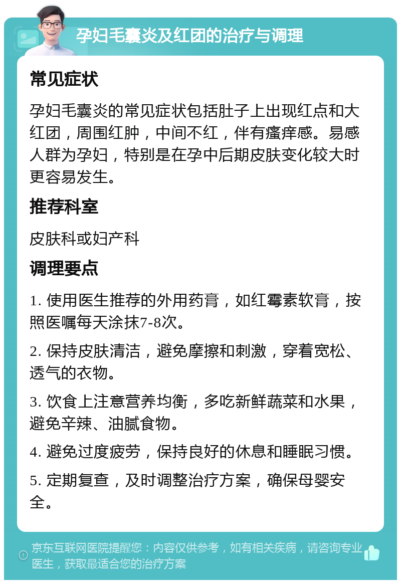 孕妇毛囊炎及红团的治疗与调理 常见症状 孕妇毛囊炎的常见症状包括肚子上出现红点和大红团，周围红肿，中间不红，伴有瘙痒感。易感人群为孕妇，特别是在孕中后期皮肤变化较大时更容易发生。 推荐科室 皮肤科或妇产科 调理要点 1. 使用医生推荐的外用药膏，如红霉素软膏，按照医嘱每天涂抹7-8次。 2. 保持皮肤清洁，避免摩擦和刺激，穿着宽松、透气的衣物。 3. 饮食上注意营养均衡，多吃新鲜蔬菜和水果，避免辛辣、油腻食物。 4. 避免过度疲劳，保持良好的休息和睡眠习惯。 5. 定期复查，及时调整治疗方案，确保母婴安全。