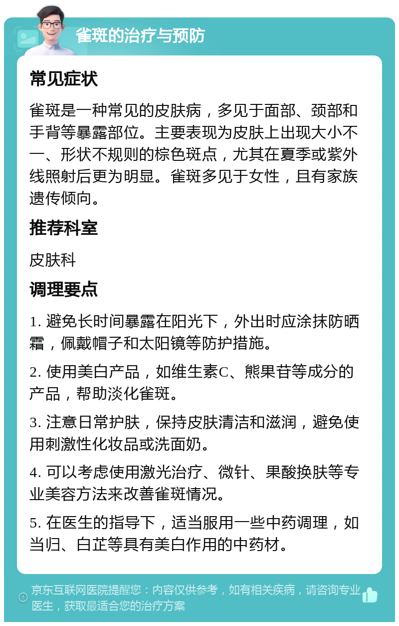 雀斑的治疗与预防 常见症状 雀斑是一种常见的皮肤病，多见于面部、颈部和手背等暴露部位。主要表现为皮肤上出现大小不一、形状不规则的棕色斑点，尤其在夏季或紫外线照射后更为明显。雀斑多见于女性，且有家族遗传倾向。 推荐科室 皮肤科 调理要点 1. 避免长时间暴露在阳光下，外出时应涂抹防晒霜，佩戴帽子和太阳镜等防护措施。 2. 使用美白产品，如维生素C、熊果苷等成分的产品，帮助淡化雀斑。 3. 注意日常护肤，保持皮肤清洁和滋润，避免使用刺激性化妆品或洗面奶。 4. 可以考虑使用激光治疗、微针、果酸换肤等专业美容方法来改善雀斑情况。 5. 在医生的指导下，适当服用一些中药调理，如当归、白芷等具有美白作用的中药材。