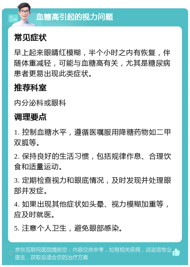 血糖高引起的视力问题 常见症状 早上起来眼睛红模糊，半个小时之内有恢复，伴随体重减轻，可能与血糖高有关，尤其是糖尿病患者更易出现此类症状。 推荐科室 内分泌科或眼科 调理要点 1. 控制血糖水平，遵循医嘱服用降糖药物如二甲双胍等。 2. 保持良好的生活习惯，包括规律作息、合理饮食和适量运动。 3. 定期检查视力和眼底情况，及时发现并处理眼部并发症。 4. 如果出现其他症状如头晕、视力模糊加重等，应及时就医。 5. 注意个人卫生，避免眼部感染。