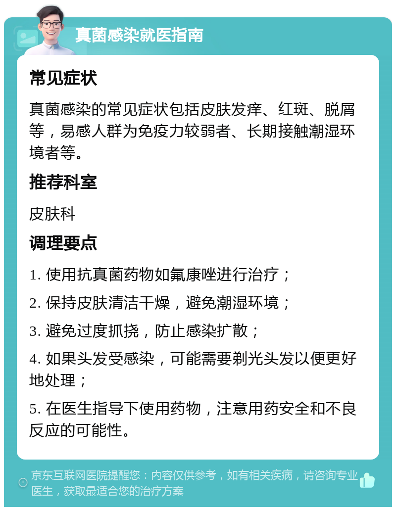 真菌感染就医指南 常见症状 真菌感染的常见症状包括皮肤发痒、红斑、脱屑等，易感人群为免疫力较弱者、长期接触潮湿环境者等。 推荐科室 皮肤科 调理要点 1. 使用抗真菌药物如氟康唑进行治疗； 2. 保持皮肤清洁干燥，避免潮湿环境； 3. 避免过度抓挠，防止感染扩散； 4. 如果头发受感染，可能需要剃光头发以便更好地处理； 5. 在医生指导下使用药物，注意用药安全和不良反应的可能性。