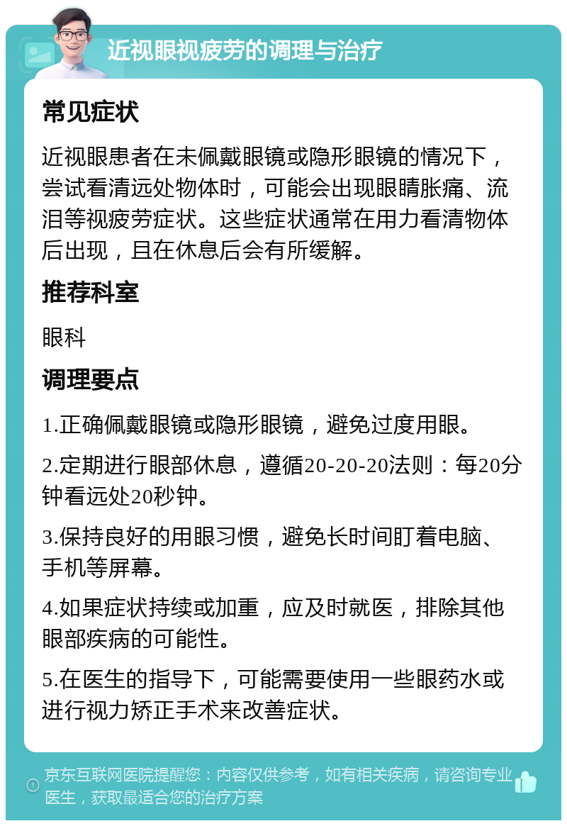 近视眼视疲劳的调理与治疗 常见症状 近视眼患者在未佩戴眼镜或隐形眼镜的情况下，尝试看清远处物体时，可能会出现眼睛胀痛、流泪等视疲劳症状。这些症状通常在用力看清物体后出现，且在休息后会有所缓解。 推荐科室 眼科 调理要点 1.正确佩戴眼镜或隐形眼镜，避免过度用眼。 2.定期进行眼部休息，遵循20-20-20法则：每20分钟看远处20秒钟。 3.保持良好的用眼习惯，避免长时间盯着电脑、手机等屏幕。 4.如果症状持续或加重，应及时就医，排除其他眼部疾病的可能性。 5.在医生的指导下，可能需要使用一些眼药水或进行视力矫正手术来改善症状。