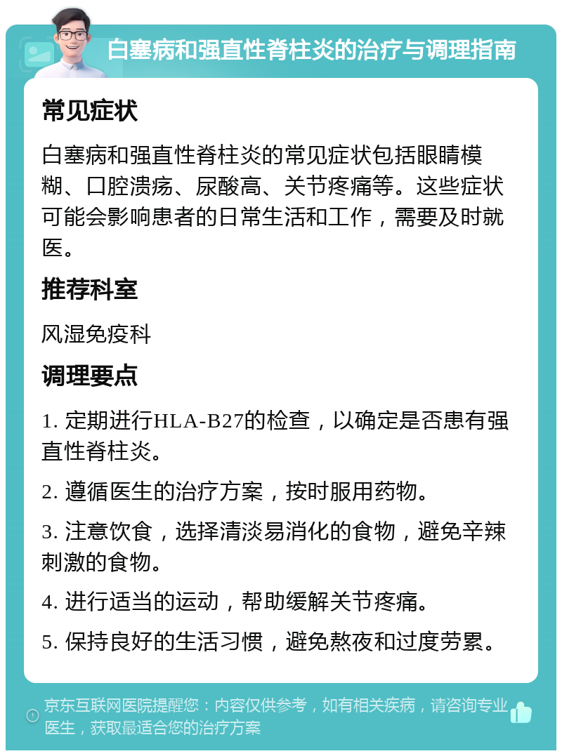 白塞病和强直性脊柱炎的治疗与调理指南 常见症状 白塞病和强直性脊柱炎的常见症状包括眼睛模糊、口腔溃疡、尿酸高、关节疼痛等。这些症状可能会影响患者的日常生活和工作，需要及时就医。 推荐科室 风湿免疫科 调理要点 1. 定期进行HLA-B27的检查，以确定是否患有强直性脊柱炎。 2. 遵循医生的治疗方案，按时服用药物。 3. 注意饮食，选择清淡易消化的食物，避免辛辣刺激的食物。 4. 进行适当的运动，帮助缓解关节疼痛。 5. 保持良好的生活习惯，避免熬夜和过度劳累。