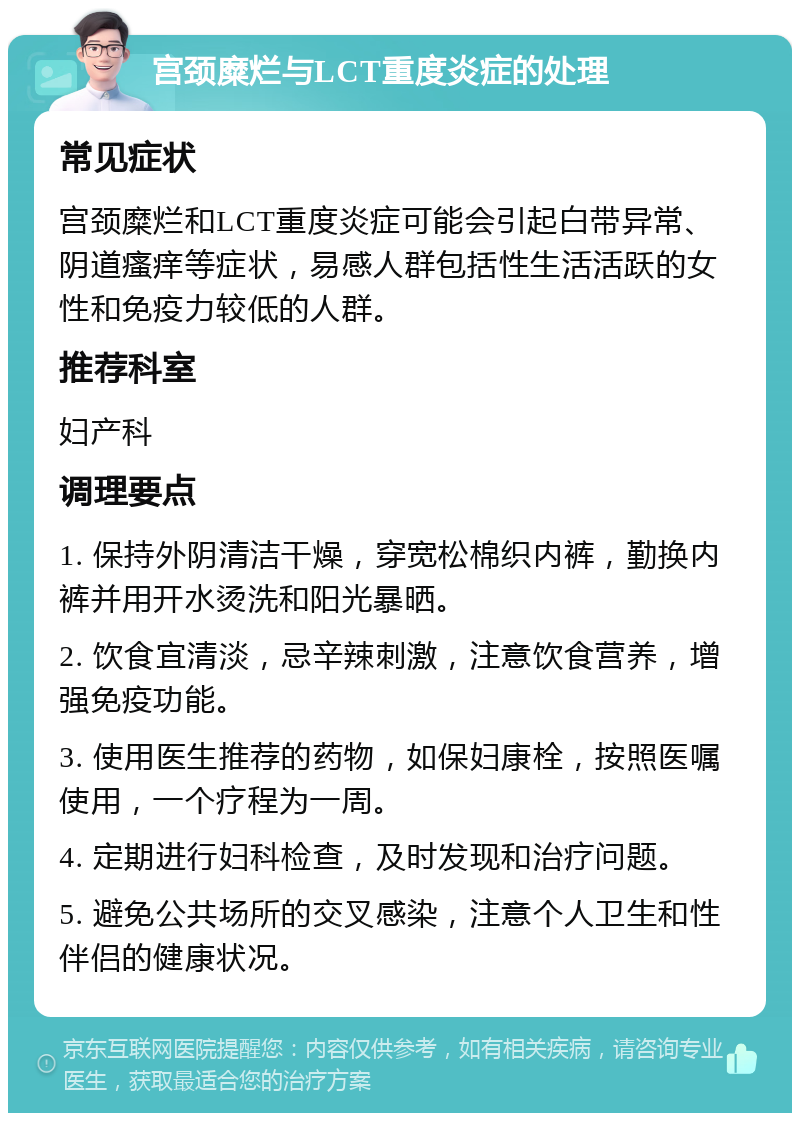 宫颈糜烂与LCT重度炎症的处理 常见症状 宫颈糜烂和LCT重度炎症可能会引起白带异常、阴道瘙痒等症状，易感人群包括性生活活跃的女性和免疫力较低的人群。 推荐科室 妇产科 调理要点 1. 保持外阴清洁干燥，穿宽松棉织内裤，勤换内裤并用开水烫洗和阳光暴晒。 2. 饮食宜清淡，忌辛辣刺激，注意饮食营养，增强免疫功能。 3. 使用医生推荐的药物，如保妇康栓，按照医嘱使用，一个疗程为一周。 4. 定期进行妇科检查，及时发现和治疗问题。 5. 避免公共场所的交叉感染，注意个人卫生和性伴侣的健康状况。