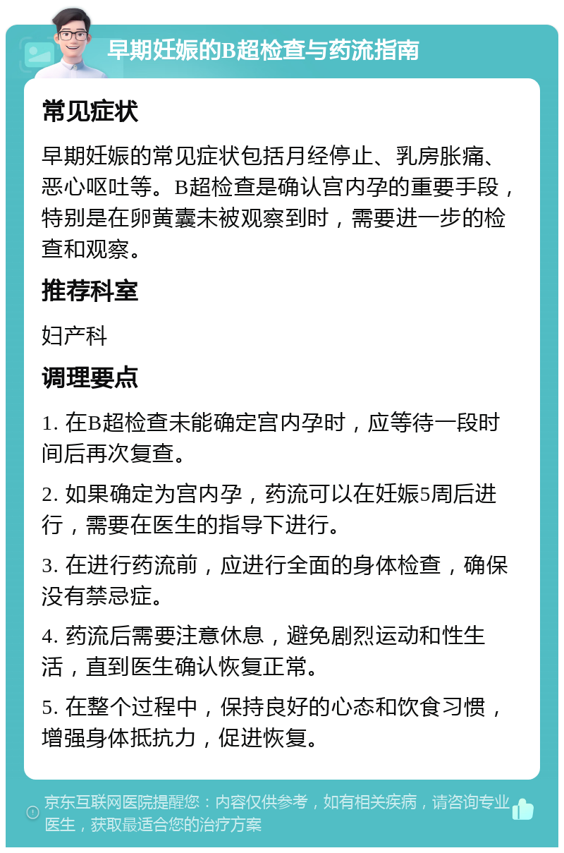 早期妊娠的B超检查与药流指南 常见症状 早期妊娠的常见症状包括月经停止、乳房胀痛、恶心呕吐等。B超检查是确认宫内孕的重要手段，特别是在卵黄囊未被观察到时，需要进一步的检查和观察。 推荐科室 妇产科 调理要点 1. 在B超检查未能确定宫内孕时，应等待一段时间后再次复查。 2. 如果确定为宫内孕，药流可以在妊娠5周后进行，需要在医生的指导下进行。 3. 在进行药流前，应进行全面的身体检查，确保没有禁忌症。 4. 药流后需要注意休息，避免剧烈运动和性生活，直到医生确认恢复正常。 5. 在整个过程中，保持良好的心态和饮食习惯，增强身体抵抗力，促进恢复。