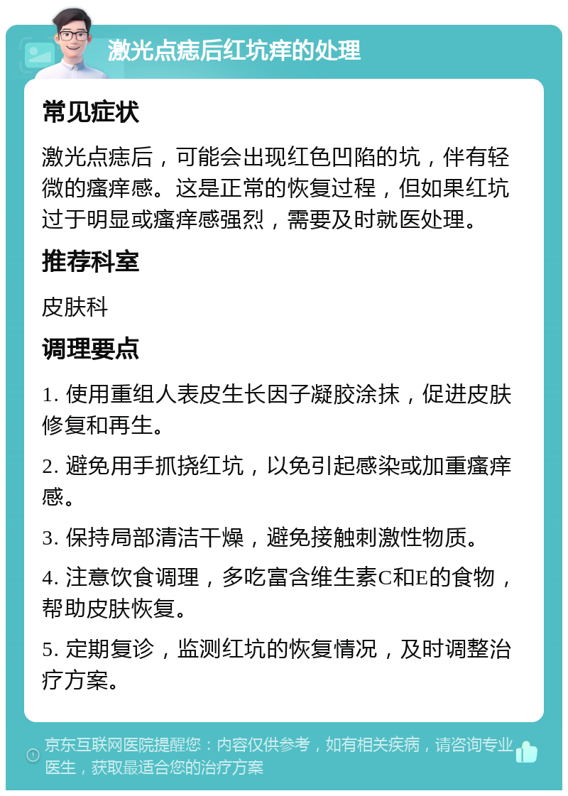 激光点痣后红坑痒的处理 常见症状 激光点痣后，可能会出现红色凹陷的坑，伴有轻微的瘙痒感。这是正常的恢复过程，但如果红坑过于明显或瘙痒感强烈，需要及时就医处理。 推荐科室 皮肤科 调理要点 1. 使用重组人表皮生长因子凝胶涂抹，促进皮肤修复和再生。 2. 避免用手抓挠红坑，以免引起感染或加重瘙痒感。 3. 保持局部清洁干燥，避免接触刺激性物质。 4. 注意饮食调理，多吃富含维生素C和E的食物，帮助皮肤恢复。 5. 定期复诊，监测红坑的恢复情况，及时调整治疗方案。