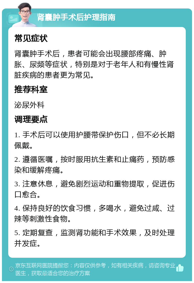 肾囊肿手术后护理指南 常见症状 肾囊肿手术后，患者可能会出现腰部疼痛、肿胀、尿频等症状，特别是对于老年人和有慢性肾脏疾病的患者更为常见。 推荐科室 泌尿外科 调理要点 1. 手术后可以使用护腰带保护伤口，但不必长期佩戴。 2. 遵循医嘱，按时服用抗生素和止痛药，预防感染和缓解疼痛。 3. 注意休息，避免剧烈运动和重物提取，促进伤口愈合。 4. 保持良好的饮食习惯，多喝水，避免过咸、过辣等刺激性食物。 5. 定期复查，监测肾功能和手术效果，及时处理并发症。