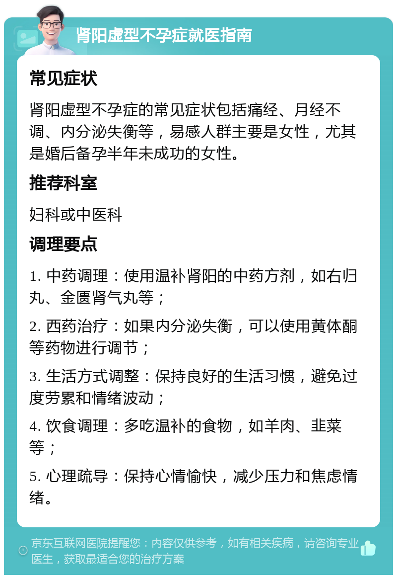 肾阳虚型不孕症就医指南 常见症状 肾阳虚型不孕症的常见症状包括痛经、月经不调、内分泌失衡等，易感人群主要是女性，尤其是婚后备孕半年未成功的女性。 推荐科室 妇科或中医科 调理要点 1. 中药调理：使用温补肾阳的中药方剂，如右归丸、金匮肾气丸等； 2. 西药治疗：如果内分泌失衡，可以使用黄体酮等药物进行调节； 3. 生活方式调整：保持良好的生活习惯，避免过度劳累和情绪波动； 4. 饮食调理：多吃温补的食物，如羊肉、韭菜等； 5. 心理疏导：保持心情愉快，减少压力和焦虑情绪。