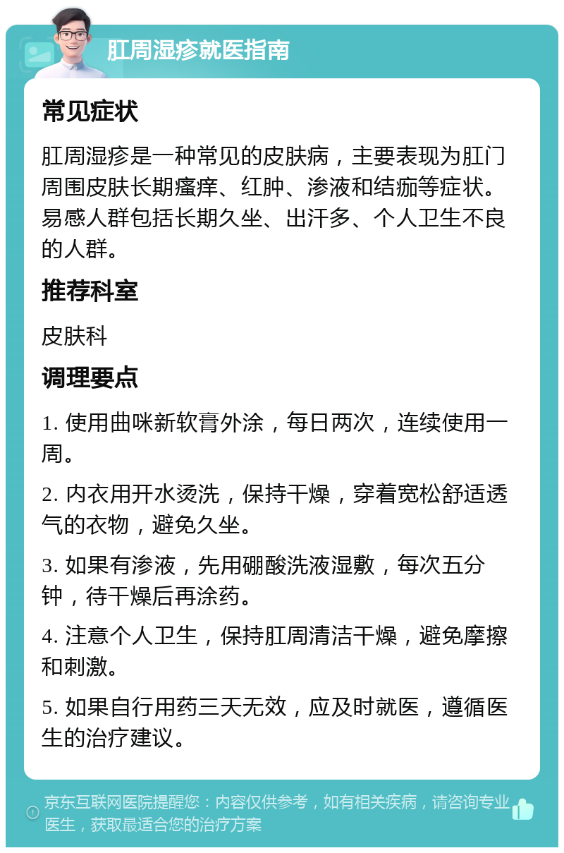 肛周湿疹就医指南 常见症状 肛周湿疹是一种常见的皮肤病，主要表现为肛门周围皮肤长期瘙痒、红肿、渗液和结痂等症状。易感人群包括长期久坐、出汗多、个人卫生不良的人群。 推荐科室 皮肤科 调理要点 1. 使用曲咪新软膏外涂，每日两次，连续使用一周。 2. 内衣用开水烫洗，保持干燥，穿着宽松舒适透气的衣物，避免久坐。 3. 如果有渗液，先用硼酸洗液湿敷，每次五分钟，待干燥后再涂药。 4. 注意个人卫生，保持肛周清洁干燥，避免摩擦和刺激。 5. 如果自行用药三天无效，应及时就医，遵循医生的治疗建议。