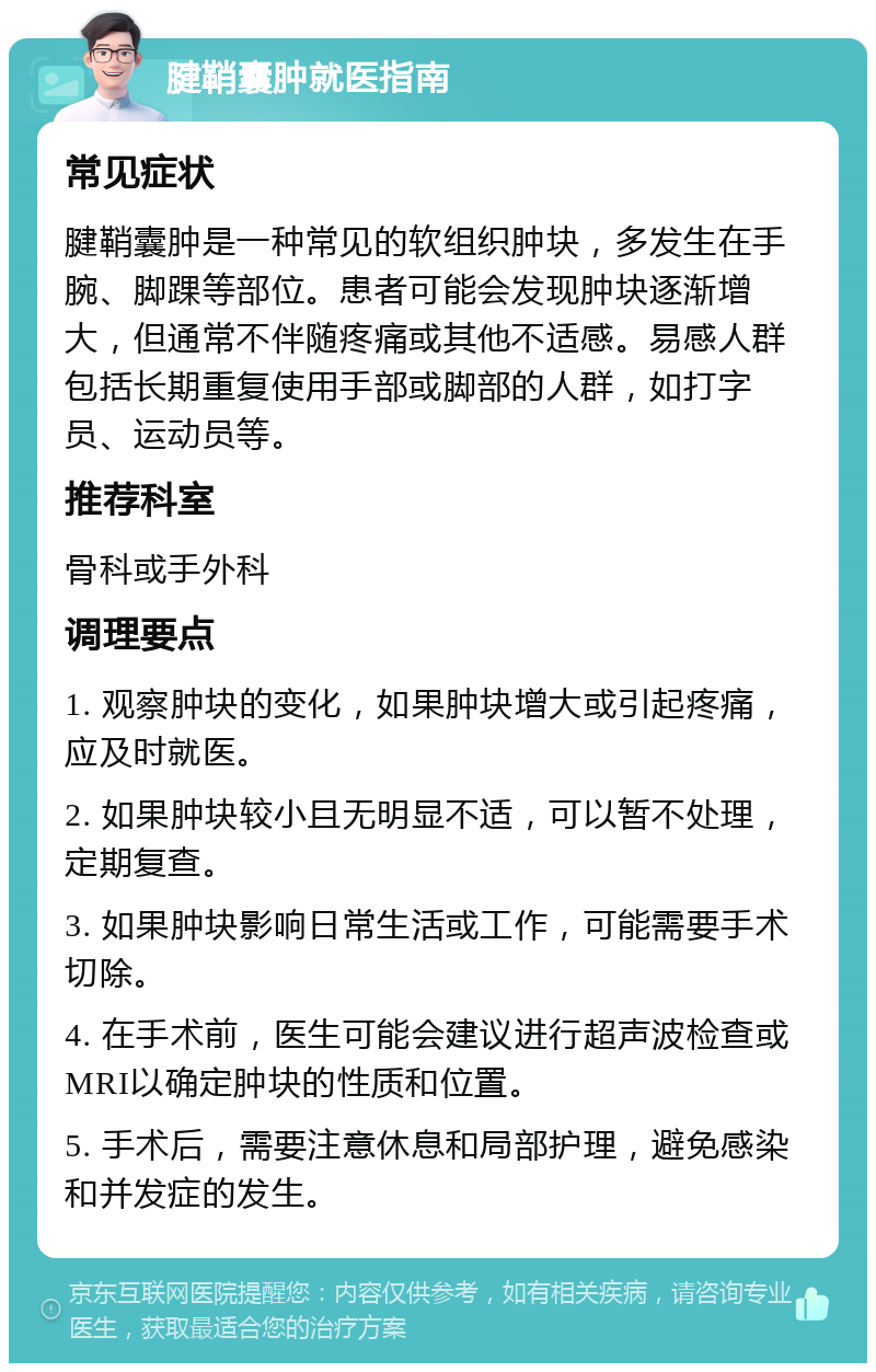 腱鞘囊肿就医指南 常见症状 腱鞘囊肿是一种常见的软组织肿块，多发生在手腕、脚踝等部位。患者可能会发现肿块逐渐增大，但通常不伴随疼痛或其他不适感。易感人群包括长期重复使用手部或脚部的人群，如打字员、运动员等。 推荐科室 骨科或手外科 调理要点 1. 观察肿块的变化，如果肿块增大或引起疼痛，应及时就医。 2. 如果肿块较小且无明显不适，可以暂不处理，定期复查。 3. 如果肿块影响日常生活或工作，可能需要手术切除。 4. 在手术前，医生可能会建议进行超声波检查或MRI以确定肿块的性质和位置。 5. 手术后，需要注意休息和局部护理，避免感染和并发症的发生。