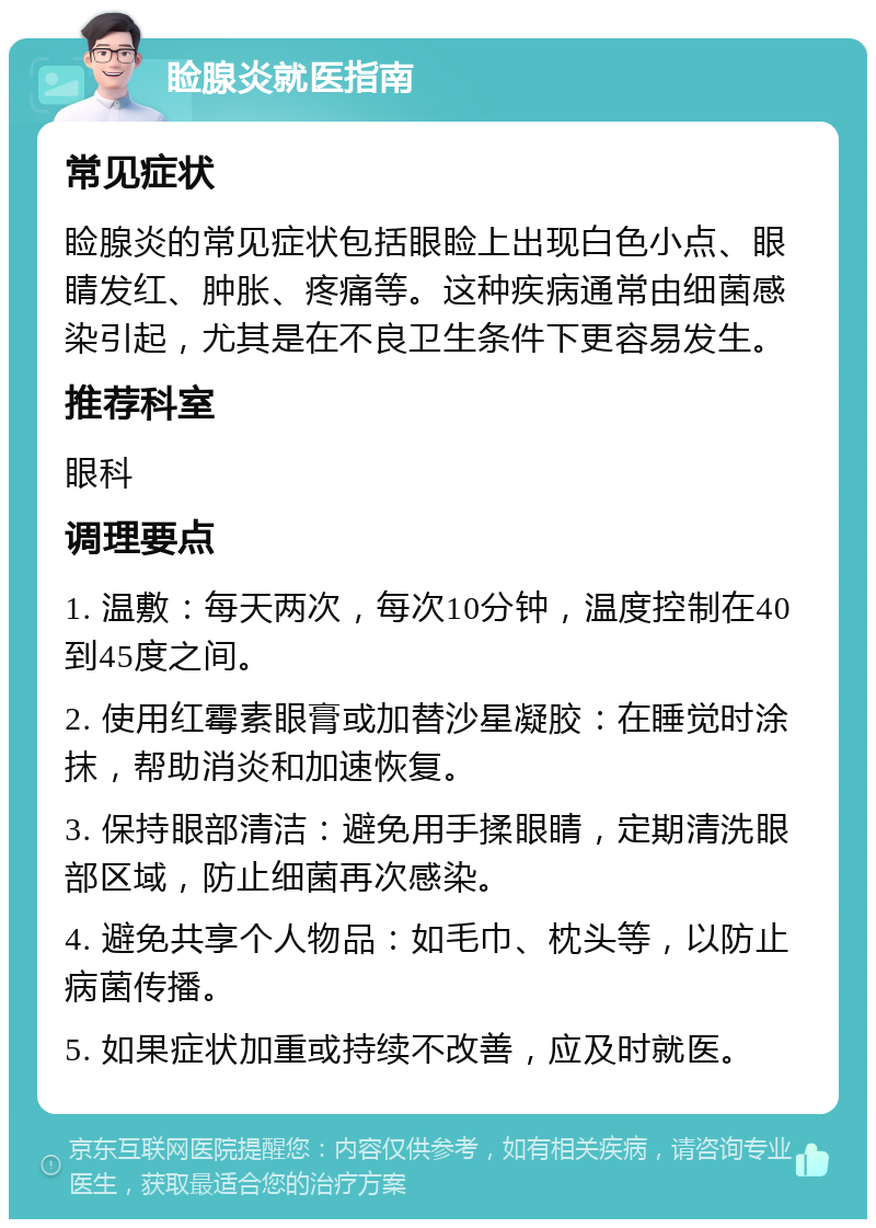 睑腺炎就医指南 常见症状 睑腺炎的常见症状包括眼睑上出现白色小点、眼睛发红、肿胀、疼痛等。这种疾病通常由细菌感染引起，尤其是在不良卫生条件下更容易发生。 推荐科室 眼科 调理要点 1. 温敷：每天两次，每次10分钟，温度控制在40到45度之间。 2. 使用红霉素眼膏或加替沙星凝胶：在睡觉时涂抹，帮助消炎和加速恢复。 3. 保持眼部清洁：避免用手揉眼睛，定期清洗眼部区域，防止细菌再次感染。 4. 避免共享个人物品：如毛巾、枕头等，以防止病菌传播。 5. 如果症状加重或持续不改善，应及时就医。