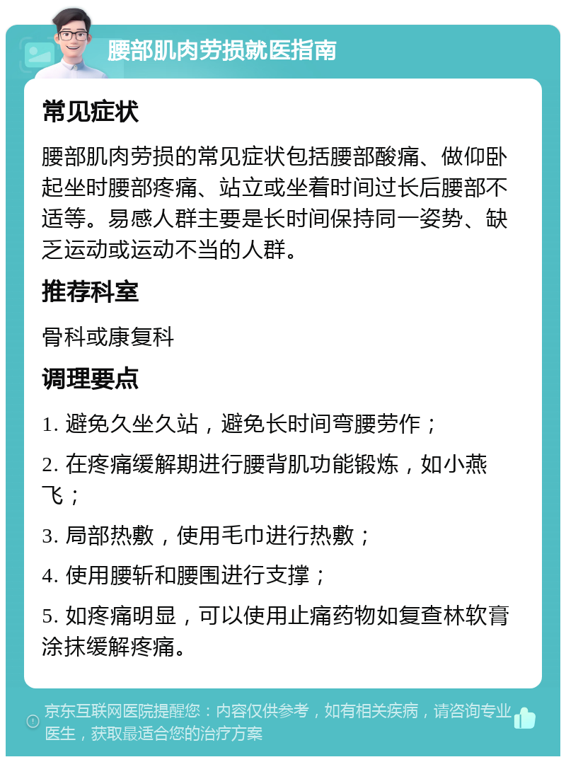 腰部肌肉劳损就医指南 常见症状 腰部肌肉劳损的常见症状包括腰部酸痛、做仰卧起坐时腰部疼痛、站立或坐着时间过长后腰部不适等。易感人群主要是长时间保持同一姿势、缺乏运动或运动不当的人群。 推荐科室 骨科或康复科 调理要点 1. 避免久坐久站，避免长时间弯腰劳作； 2. 在疼痛缓解期进行腰背肌功能锻炼，如小燕飞； 3. 局部热敷，使用毛巾进行热敷； 4. 使用腰斩和腰围进行支撑； 5. 如疼痛明显，可以使用止痛药物如复查林软膏涂抹缓解疼痛。