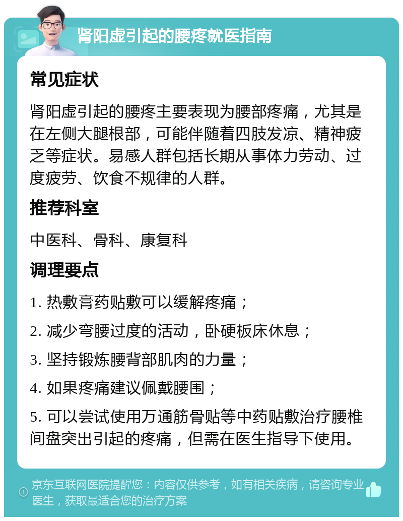 肾阳虚引起的腰疼就医指南 常见症状 肾阳虚引起的腰疼主要表现为腰部疼痛，尤其是在左侧大腿根部，可能伴随着四肢发凉、精神疲乏等症状。易感人群包括长期从事体力劳动、过度疲劳、饮食不规律的人群。 推荐科室 中医科、骨科、康复科 调理要点 1. 热敷膏药贴敷可以缓解疼痛； 2. 减少弯腰过度的活动，卧硬板床休息； 3. 坚持锻炼腰背部肌肉的力量； 4. 如果疼痛建议佩戴腰围； 5. 可以尝试使用万通筋骨贴等中药贴敷治疗腰椎间盘突出引起的疼痛，但需在医生指导下使用。