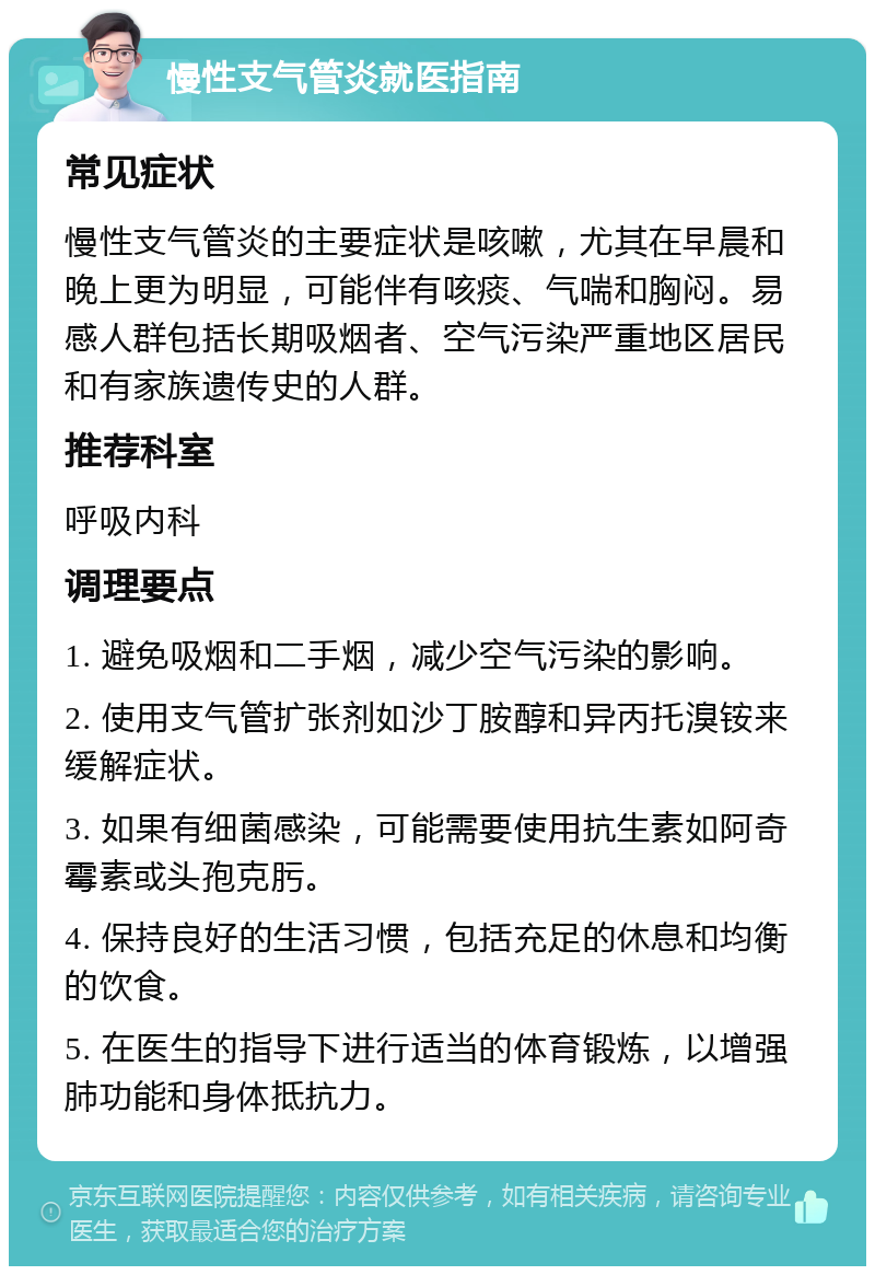 慢性支气管炎就医指南 常见症状 慢性支气管炎的主要症状是咳嗽，尤其在早晨和晚上更为明显，可能伴有咳痰、气喘和胸闷。易感人群包括长期吸烟者、空气污染严重地区居民和有家族遗传史的人群。 推荐科室 呼吸内科 调理要点 1. 避免吸烟和二手烟，减少空气污染的影响。 2. 使用支气管扩张剂如沙丁胺醇和异丙托溴铵来缓解症状。 3. 如果有细菌感染，可能需要使用抗生素如阿奇霉素或头孢克肟。 4. 保持良好的生活习惯，包括充足的休息和均衡的饮食。 5. 在医生的指导下进行适当的体育锻炼，以增强肺功能和身体抵抗力。