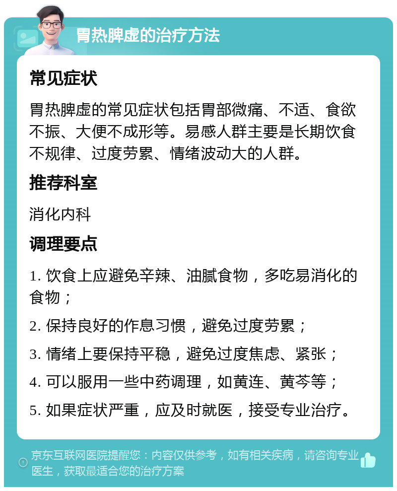 胃热脾虚的治疗方法 常见症状 胃热脾虚的常见症状包括胃部微痛、不适、食欲不振、大便不成形等。易感人群主要是长期饮食不规律、过度劳累、情绪波动大的人群。 推荐科室 消化内科 调理要点 1. 饮食上应避免辛辣、油腻食物，多吃易消化的食物； 2. 保持良好的作息习惯，避免过度劳累； 3. 情绪上要保持平稳，避免过度焦虑、紧张； 4. 可以服用一些中药调理，如黄连、黄芩等； 5. 如果症状严重，应及时就医，接受专业治疗。