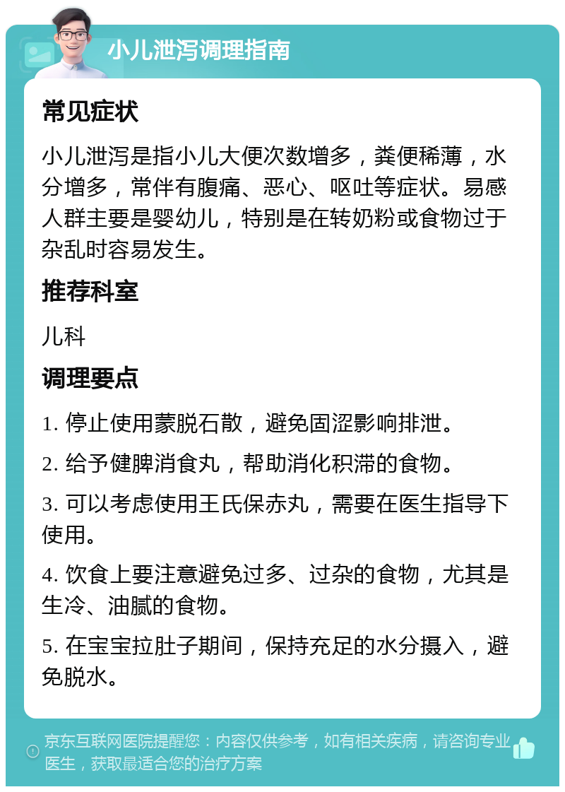 小儿泄泻调理指南 常见症状 小儿泄泻是指小儿大便次数增多，粪便稀薄，水分增多，常伴有腹痛、恶心、呕吐等症状。易感人群主要是婴幼儿，特别是在转奶粉或食物过于杂乱时容易发生。 推荐科室 儿科 调理要点 1. 停止使用蒙脱石散，避免固涩影响排泄。 2. 给予健脾消食丸，帮助消化积滞的食物。 3. 可以考虑使用王氏保赤丸，需要在医生指导下使用。 4. 饮食上要注意避免过多、过杂的食物，尤其是生冷、油腻的食物。 5. 在宝宝拉肚子期间，保持充足的水分摄入，避免脱水。