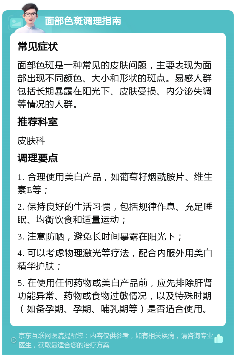 面部色斑调理指南 常见症状 面部色斑是一种常见的皮肤问题，主要表现为面部出现不同颜色、大小和形状的斑点。易感人群包括长期暴露在阳光下、皮肤受损、内分泌失调等情况的人群。 推荐科室 皮肤科 调理要点 1. 合理使用美白产品，如葡萄籽烟酰胺片、维生素E等； 2. 保持良好的生活习惯，包括规律作息、充足睡眠、均衡饮食和适量运动； 3. 注意防晒，避免长时间暴露在阳光下； 4. 可以考虑物理激光等疗法，配合内服外用美白精华护肤； 5. 在使用任何药物或美白产品前，应先排除肝肾功能异常、药物或食物过敏情况，以及特殊时期（如备孕期、孕期、哺乳期等）是否适合使用。