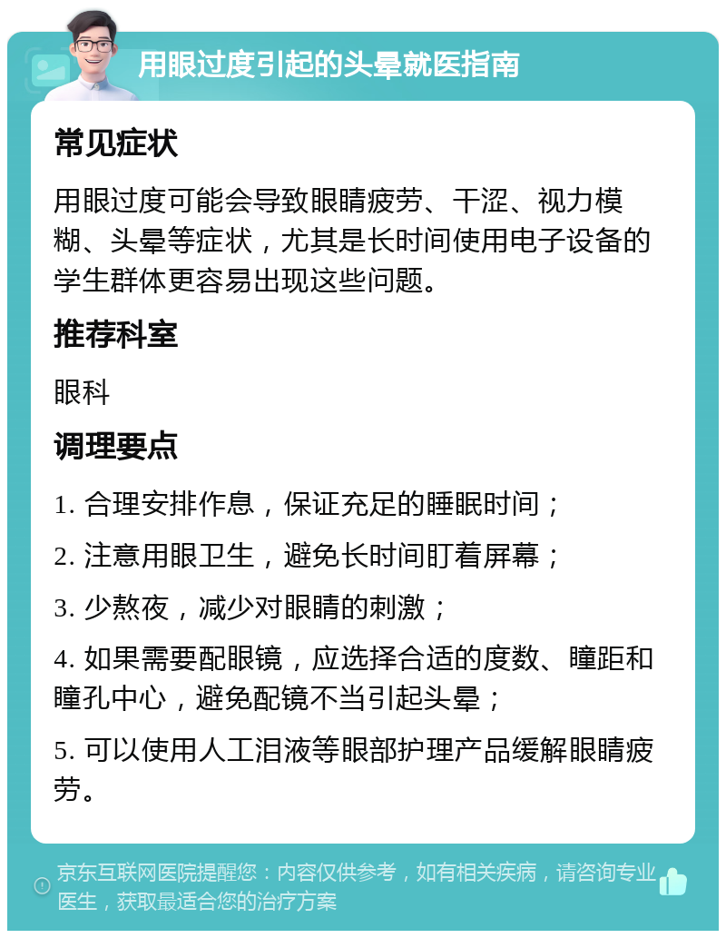 用眼过度引起的头晕就医指南 常见症状 用眼过度可能会导致眼睛疲劳、干涩、视力模糊、头晕等症状，尤其是长时间使用电子设备的学生群体更容易出现这些问题。 推荐科室 眼科 调理要点 1. 合理安排作息，保证充足的睡眠时间； 2. 注意用眼卫生，避免长时间盯着屏幕； 3. 少熬夜，减少对眼睛的刺激； 4. 如果需要配眼镜，应选择合适的度数、瞳距和瞳孔中心，避免配镜不当引起头晕； 5. 可以使用人工泪液等眼部护理产品缓解眼睛疲劳。