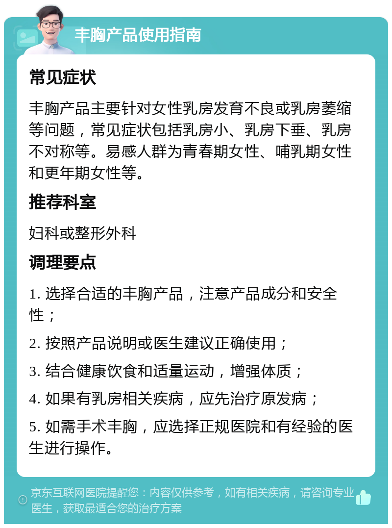 丰胸产品使用指南 常见症状 丰胸产品主要针对女性乳房发育不良或乳房萎缩等问题，常见症状包括乳房小、乳房下垂、乳房不对称等。易感人群为青春期女性、哺乳期女性和更年期女性等。 推荐科室 妇科或整形外科 调理要点 1. 选择合适的丰胸产品，注意产品成分和安全性； 2. 按照产品说明或医生建议正确使用； 3. 结合健康饮食和适量运动，增强体质； 4. 如果有乳房相关疾病，应先治疗原发病； 5. 如需手术丰胸，应选择正规医院和有经验的医生进行操作。