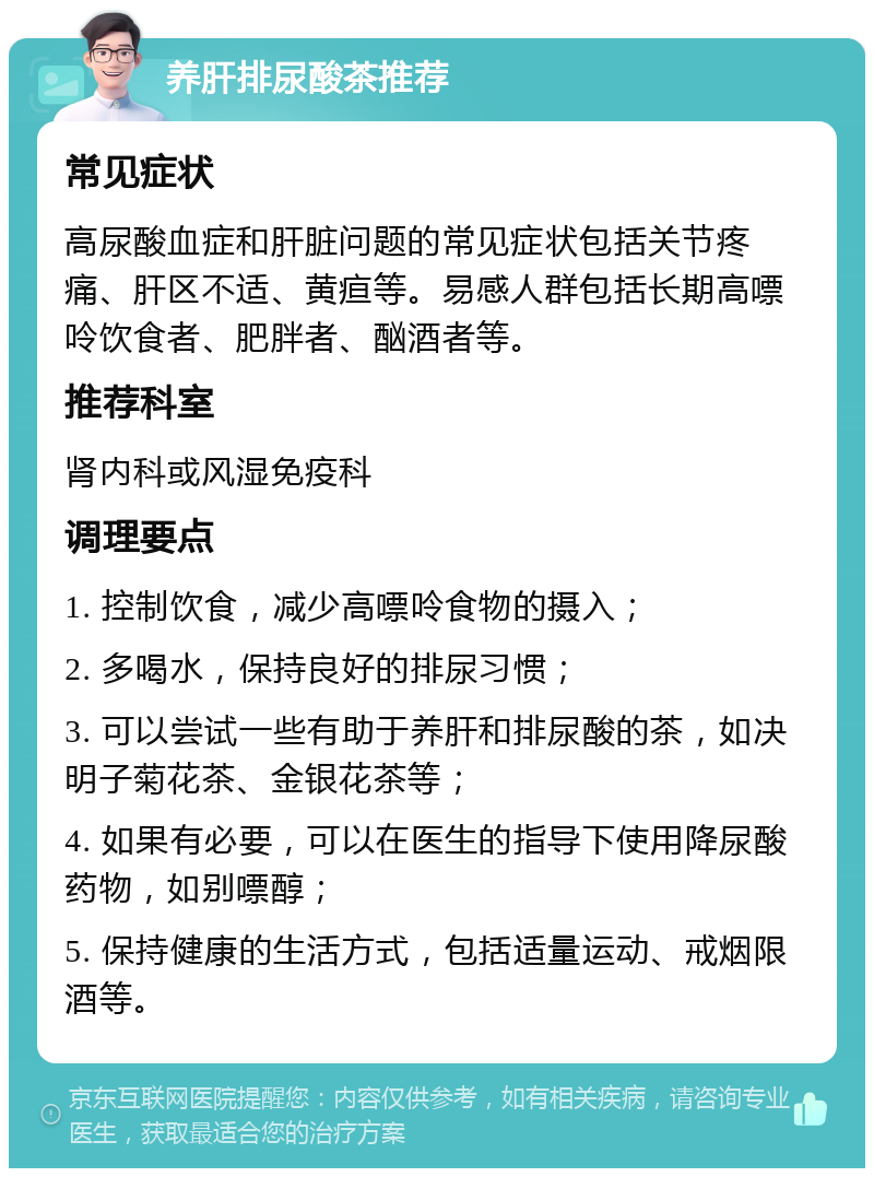 养肝排尿酸茶推荐 常见症状 高尿酸血症和肝脏问题的常见症状包括关节疼痛、肝区不适、黄疸等。易感人群包括长期高嘌呤饮食者、肥胖者、酗酒者等。 推荐科室 肾内科或风湿免疫科 调理要点 1. 控制饮食，减少高嘌呤食物的摄入； 2. 多喝水，保持良好的排尿习惯； 3. 可以尝试一些有助于养肝和排尿酸的茶，如决明子菊花茶、金银花茶等； 4. 如果有必要，可以在医生的指导下使用降尿酸药物，如别嘌醇； 5. 保持健康的生活方式，包括适量运动、戒烟限酒等。