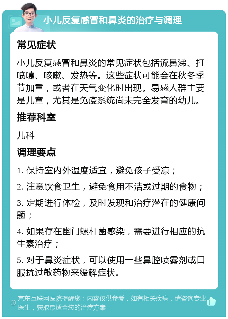 小儿反复感冒和鼻炎的治疗与调理 常见症状 小儿反复感冒和鼻炎的常见症状包括流鼻涕、打喷嚏、咳嗽、发热等。这些症状可能会在秋冬季节加重，或者在天气变化时出现。易感人群主要是儿童，尤其是免疫系统尚未完全发育的幼儿。 推荐科室 儿科 调理要点 1. 保持室内外温度适宜，避免孩子受凉； 2. 注意饮食卫生，避免食用不洁或过期的食物； 3. 定期进行体检，及时发现和治疗潜在的健康问题； 4. 如果存在幽门螺杆菌感染，需要进行相应的抗生素治疗； 5. 对于鼻炎症状，可以使用一些鼻腔喷雾剂或口服抗过敏药物来缓解症状。