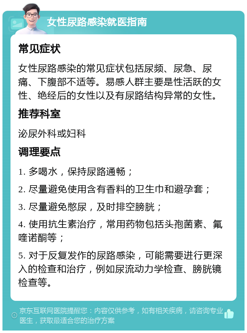 女性尿路感染就医指南 常见症状 女性尿路感染的常见症状包括尿频、尿急、尿痛、下腹部不适等。易感人群主要是性活跃的女性、绝经后的女性以及有尿路结构异常的女性。 推荐科室 泌尿外科或妇科 调理要点 1. 多喝水，保持尿路通畅； 2. 尽量避免使用含有香料的卫生巾和避孕套； 3. 尽量避免憋尿，及时排空膀胱； 4. 使用抗生素治疗，常用药物包括头孢菌素、氟喹诺酮等； 5. 对于反复发作的尿路感染，可能需要进行更深入的检查和治疗，例如尿流动力学检查、膀胱镜检查等。