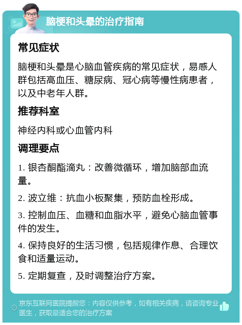 脑梗和头晕的治疗指南 常见症状 脑梗和头晕是心脑血管疾病的常见症状，易感人群包括高血压、糖尿病、冠心病等慢性病患者，以及中老年人群。 推荐科室 神经内科或心血管内科 调理要点 1. 银杏酮酯滴丸：改善微循环，增加脑部血流量。 2. 波立维：抗血小板聚集，预防血栓形成。 3. 控制血压、血糖和血脂水平，避免心脑血管事件的发生。 4. 保持良好的生活习惯，包括规律作息、合理饮食和适量运动。 5. 定期复查，及时调整治疗方案。