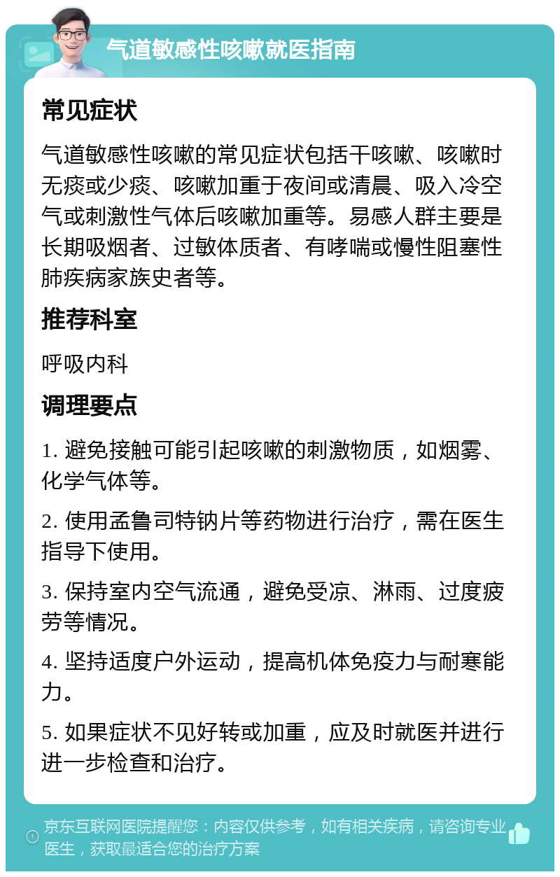 气道敏感性咳嗽就医指南 常见症状 气道敏感性咳嗽的常见症状包括干咳嗽、咳嗽时无痰或少痰、咳嗽加重于夜间或清晨、吸入冷空气或刺激性气体后咳嗽加重等。易感人群主要是长期吸烟者、过敏体质者、有哮喘或慢性阻塞性肺疾病家族史者等。 推荐科室 呼吸内科 调理要点 1. 避免接触可能引起咳嗽的刺激物质，如烟雾、化学气体等。 2. 使用孟鲁司特钠片等药物进行治疗，需在医生指导下使用。 3. 保持室内空气流通，避免受凉、淋雨、过度疲劳等情况。 4. 坚持适度户外运动，提高机体免疫力与耐寒能力。 5. 如果症状不见好转或加重，应及时就医并进行进一步检查和治疗。