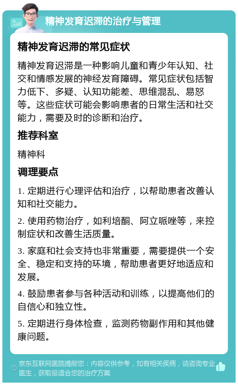 精神发育迟滞的治疗与管理 精神发育迟滞的常见症状 精神发育迟滞是一种影响儿童和青少年认知、社交和情感发展的神经发育障碍。常见症状包括智力低下、多疑、认知功能差、思维混乱、易怒等。这些症状可能会影响患者的日常生活和社交能力，需要及时的诊断和治疗。 推荐科室 精神科 调理要点 1. 定期进行心理评估和治疗，以帮助患者改善认知和社交能力。 2. 使用药物治疗，如利培酮、阿立哌唑等，来控制症状和改善生活质量。 3. 家庭和社会支持也非常重要，需要提供一个安全、稳定和支持的环境，帮助患者更好地适应和发展。 4. 鼓励患者参与各种活动和训练，以提高他们的自信心和独立性。 5. 定期进行身体检查，监测药物副作用和其他健康问题。