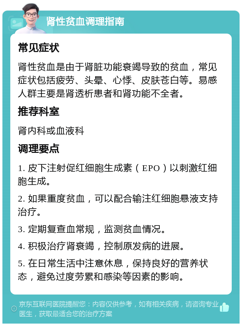 肾性贫血调理指南 常见症状 肾性贫血是由于肾脏功能衰竭导致的贫血，常见症状包括疲劳、头晕、心悸、皮肤苍白等。易感人群主要是肾透析患者和肾功能不全者。 推荐科室 肾内科或血液科 调理要点 1. 皮下注射促红细胞生成素（EPO）以刺激红细胞生成。 2. 如果重度贫血，可以配合输注红细胞悬液支持治疗。 3. 定期复查血常规，监测贫血情况。 4. 积极治疗肾衰竭，控制原发病的进展。 5. 在日常生活中注意休息，保持良好的营养状态，避免过度劳累和感染等因素的影响。