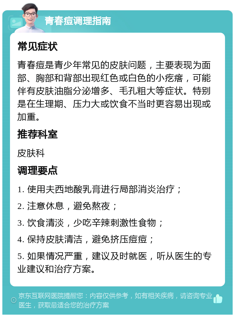 青春痘调理指南 常见症状 青春痘是青少年常见的皮肤问题，主要表现为面部、胸部和背部出现红色或白色的小疙瘩，可能伴有皮肤油脂分泌增多、毛孔粗大等症状。特别是在生理期、压力大或饮食不当时更容易出现或加重。 推荐科室 皮肤科 调理要点 1. 使用夫西地酸乳膏进行局部消炎治疗； 2. 注意休息，避免熬夜； 3. 饮食清淡，少吃辛辣刺激性食物； 4. 保持皮肤清洁，避免挤压痘痘； 5. 如果情况严重，建议及时就医，听从医生的专业建议和治疗方案。