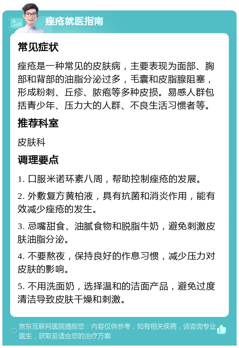 痤疮就医指南 常见症状 痤疮是一种常见的皮肤病，主要表现为面部、胸部和背部的油脂分泌过多，毛囊和皮脂腺阻塞，形成粉刺、丘疹、脓疱等多种皮损。易感人群包括青少年、压力大的人群、不良生活习惯者等。 推荐科室 皮肤科 调理要点 1. 口服米诺环素八周，帮助控制痤疮的发展。 2. 外敷复方黄柏液，具有抗菌和消炎作用，能有效减少痤疮的发生。 3. 忌嘴甜食、油腻食物和脱脂牛奶，避免刺激皮肤油脂分泌。 4. 不要熬夜，保持良好的作息习惯，减少压力对皮肤的影响。 5. 不用洗面奶，选择温和的洁面产品，避免过度清洁导致皮肤干燥和刺激。