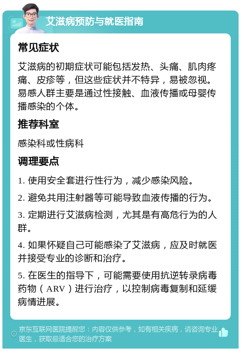 艾滋病预防与就医指南 常见症状 艾滋病的初期症状可能包括发热、头痛、肌肉疼痛、皮疹等，但这些症状并不特异，易被忽视。易感人群主要是通过性接触、血液传播或母婴传播感染的个体。 推荐科室 感染科或性病科 调理要点 1. 使用安全套进行性行为，减少感染风险。 2. 避免共用注射器等可能导致血液传播的行为。 3. 定期进行艾滋病检测，尤其是有高危行为的人群。 4. 如果怀疑自己可能感染了艾滋病，应及时就医并接受专业的诊断和治疗。 5. 在医生的指导下，可能需要使用抗逆转录病毒药物（ARV）进行治疗，以控制病毒复制和延缓病情进展。