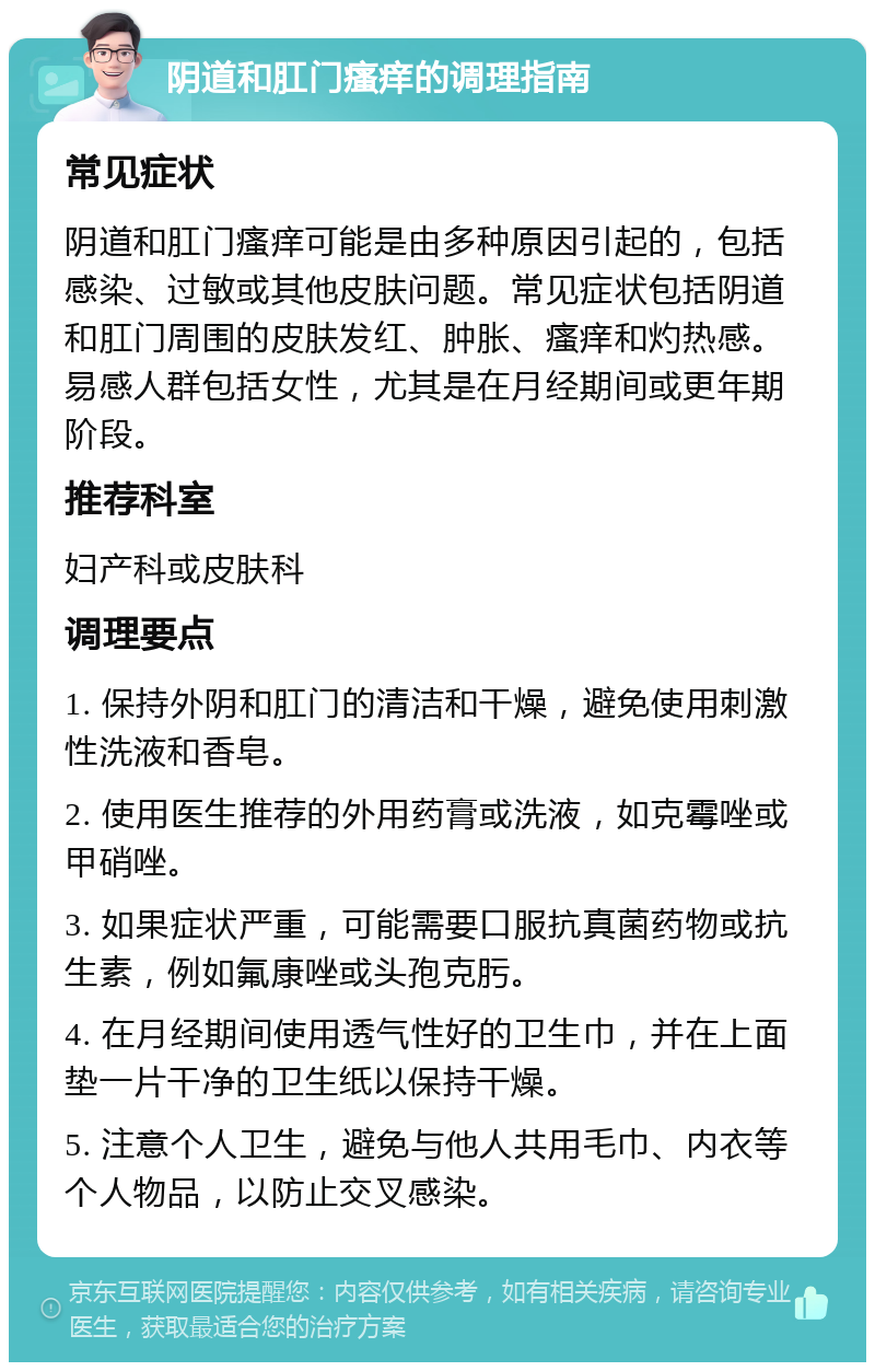 阴道和肛门瘙痒的调理指南 常见症状 阴道和肛门瘙痒可能是由多种原因引起的，包括感染、过敏或其他皮肤问题。常见症状包括阴道和肛门周围的皮肤发红、肿胀、瘙痒和灼热感。易感人群包括女性，尤其是在月经期间或更年期阶段。 推荐科室 妇产科或皮肤科 调理要点 1. 保持外阴和肛门的清洁和干燥，避免使用刺激性洗液和香皂。 2. 使用医生推荐的外用药膏或洗液，如克霉唑或甲硝唑。 3. 如果症状严重，可能需要口服抗真菌药物或抗生素，例如氟康唑或头孢克肟。 4. 在月经期间使用透气性好的卫生巾，并在上面垫一片干净的卫生纸以保持干燥。 5. 注意个人卫生，避免与他人共用毛巾、内衣等个人物品，以防止交叉感染。