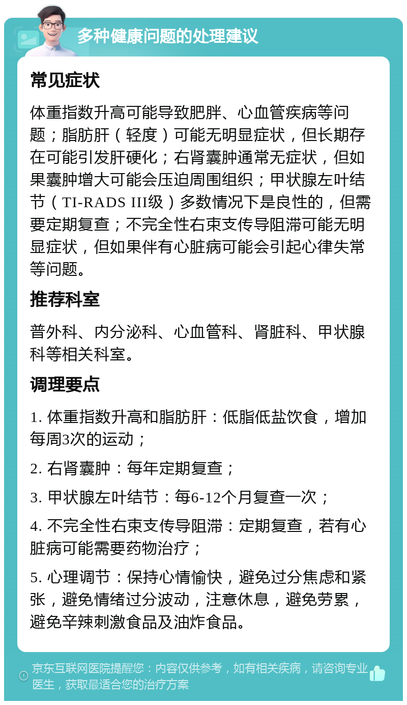 多种健康问题的处理建议 常见症状 体重指数升高可能导致肥胖、心血管疾病等问题；脂肪肝（轻度）可能无明显症状，但长期存在可能引发肝硬化；右肾囊肿通常无症状，但如果囊肿增大可能会压迫周围组织；甲状腺左叶结节（TI-RADS III级）多数情况下是良性的，但需要定期复查；不完全性右束支传导阻滞可能无明显症状，但如果伴有心脏病可能会引起心律失常等问题。 推荐科室 普外科、内分泌科、心血管科、肾脏科、甲状腺科等相关科室。 调理要点 1. 体重指数升高和脂肪肝：低脂低盐饮食，增加每周3次的运动； 2. 右肾囊肿：每年定期复查； 3. 甲状腺左叶结节：每6-12个月复查一次； 4. 不完全性右束支传导阻滞：定期复查，若有心脏病可能需要药物治疗； 5. 心理调节：保持心情愉快，避免过分焦虑和紧张，避免情绪过分波动，注意休息，避免劳累，避免辛辣刺激食品及油炸食品。