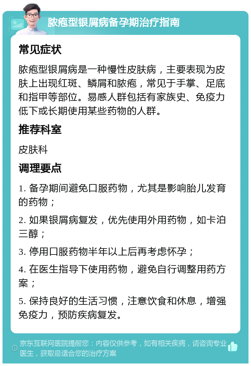 脓疱型银屑病备孕期治疗指南 常见症状 脓疱型银屑病是一种慢性皮肤病，主要表现为皮肤上出现红斑、鳞屑和脓疱，常见于手掌、足底和指甲等部位。易感人群包括有家族史、免疫力低下或长期使用某些药物的人群。 推荐科室 皮肤科 调理要点 1. 备孕期间避免口服药物，尤其是影响胎儿发育的药物； 2. 如果银屑病复发，优先使用外用药物，如卡泊三醇； 3. 停用口服药物半年以上后再考虑怀孕； 4. 在医生指导下使用药物，避免自行调整用药方案； 5. 保持良好的生活习惯，注意饮食和休息，增强免疫力，预防疾病复发。