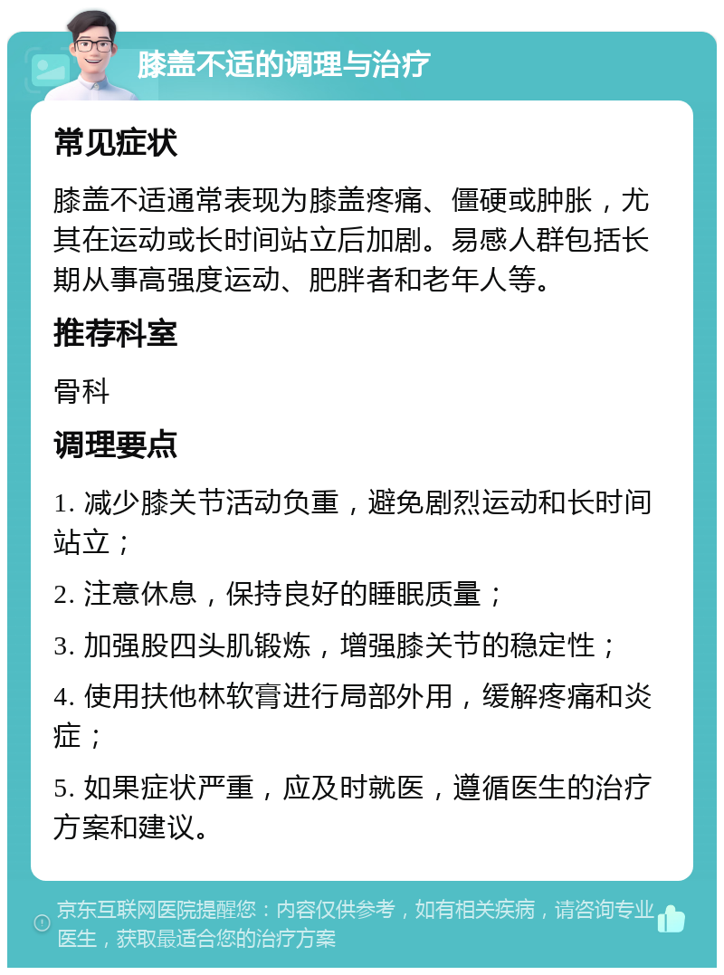 膝盖不适的调理与治疗 常见症状 膝盖不适通常表现为膝盖疼痛、僵硬或肿胀，尤其在运动或长时间站立后加剧。易感人群包括长期从事高强度运动、肥胖者和老年人等。 推荐科室 骨科 调理要点 1. 减少膝关节活动负重，避免剧烈运动和长时间站立； 2. 注意休息，保持良好的睡眠质量； 3. 加强股四头肌锻炼，增强膝关节的稳定性； 4. 使用扶他林软膏进行局部外用，缓解疼痛和炎症； 5. 如果症状严重，应及时就医，遵循医生的治疗方案和建议。