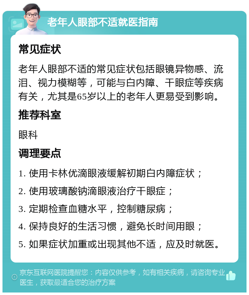 老年人眼部不适就医指南 常见症状 老年人眼部不适的常见症状包括眼镜异物感、流泪、视力模糊等，可能与白内障、干眼症等疾病有关，尤其是65岁以上的老年人更易受到影响。 推荐科室 眼科 调理要点 1. 使用卡林优滴眼液缓解初期白内障症状； 2. 使用玻璃酸钠滴眼液治疗干眼症； 3. 定期检查血糖水平，控制糖尿病； 4. 保持良好的生活习惯，避免长时间用眼； 5. 如果症状加重或出现其他不适，应及时就医。