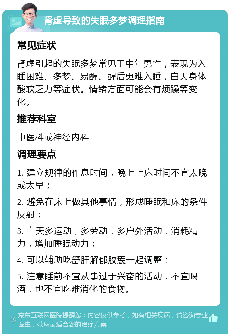 肾虚导致的失眠多梦调理指南 常见症状 肾虚引起的失眠多梦常见于中年男性，表现为入睡困难、多梦、易醒、醒后更难入睡，白天身体酸软乏力等症状。情绪方面可能会有烦躁等变化。 推荐科室 中医科或神经内科 调理要点 1. 建立规律的作息时间，晚上上床时间不宜太晚或太早； 2. 避免在床上做其他事情，形成睡眠和床的条件反射； 3. 白天多运动，多劳动，多户外活动，消耗精力，增加睡眠动力； 4. 可以辅助吃舒肝解郁胶囊一起调整； 5. 注意睡前不宜从事过于兴奋的活动，不宜喝酒，也不宜吃难消化的食物。