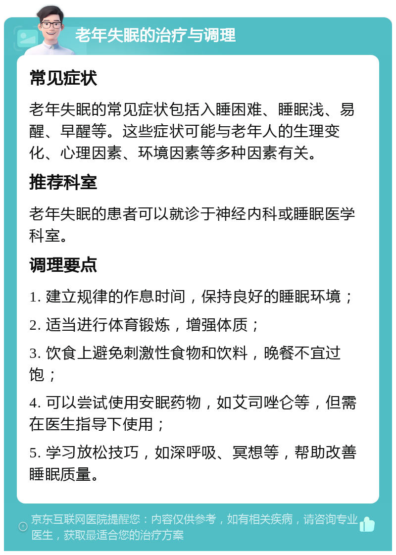 老年失眠的治疗与调理 常见症状 老年失眠的常见症状包括入睡困难、睡眠浅、易醒、早醒等。这些症状可能与老年人的生理变化、心理因素、环境因素等多种因素有关。 推荐科室 老年失眠的患者可以就诊于神经内科或睡眠医学科室。 调理要点 1. 建立规律的作息时间，保持良好的睡眠环境； 2. 适当进行体育锻炼，增强体质； 3. 饮食上避免刺激性食物和饮料，晚餐不宜过饱； 4. 可以尝试使用安眠药物，如艾司唑仑等，但需在医生指导下使用； 5. 学习放松技巧，如深呼吸、冥想等，帮助改善睡眠质量。